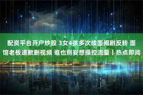配资平台开户炒股 3女4孩多次续面闹剧反转 面馆老板道歉删视频 谁也别妄想操控流量丨热点即阅