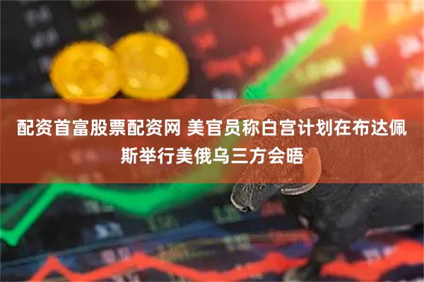 配资首富股票配资网 美官员称白宫计划在布达佩斯举行美俄乌三方会晤