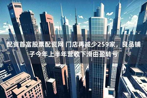 配资首富股票配资网 门店再减少259家，良品铺子今年上半年营收下滑由盈转亏