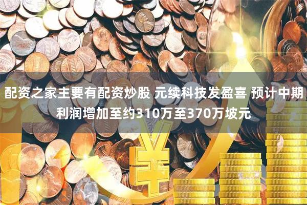 配资之家主要有配资炒股 元续科技发盈喜 预计中期利润增加至约310万至370万坡元