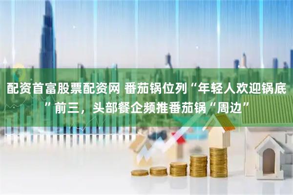 配资首富股票配资网 番茄锅位列“年轻人欢迎锅底”前三，头部餐企频推番茄锅“周边”