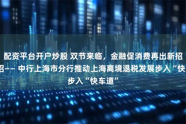 配资平台开户炒股 双节来临，金融促消费再出新招、实招—— 中行上海市分行推动上海离境退税发展步入“快车道”
