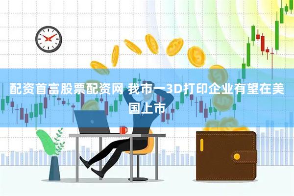 配资首富股票配资网 我市一3D打印企业有望在美国上市