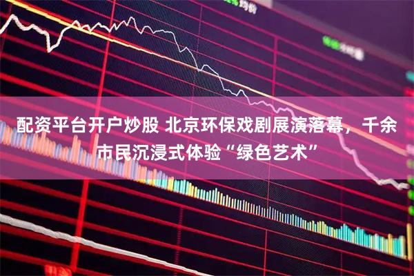 配资平台开户炒股 北京环保戏剧展演落幕，千余市民沉浸式体验“绿色艺术”