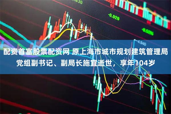 配资首富股票配资网 原上海市城市规划建筑管理局党组副书记、副局长施宜逝世，享年104岁