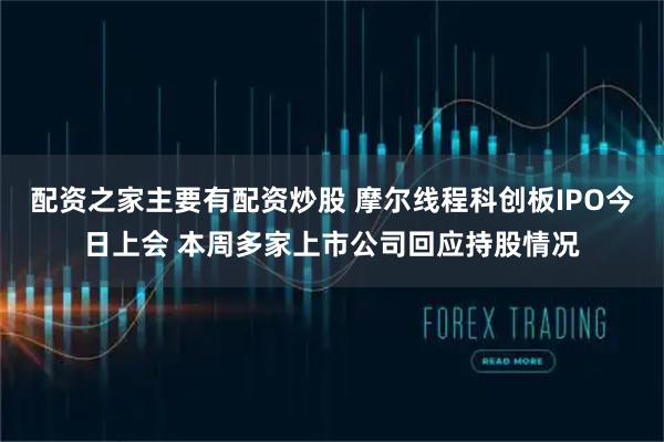 配资之家主要有配资炒股 摩尔线程科创板IPO今日上会 本周多家上市公司回应持股情况