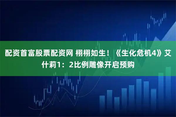 配资首富股票配资网 栩栩如生！《生化危机4》艾什莉1：2比例雕像开启预购