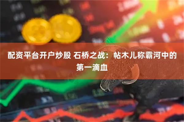 配资平台开户炒股 石桥之战：帖木儿称霸河中的第一滴血