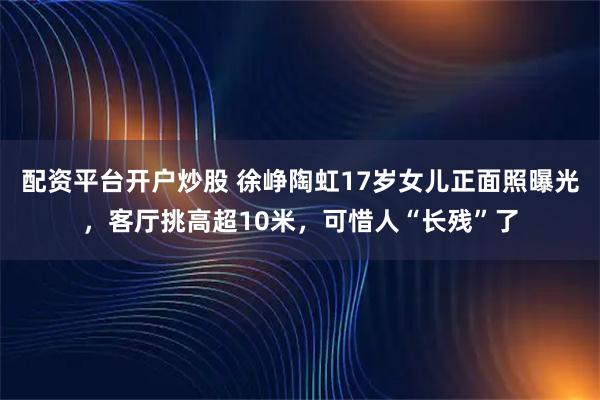 配资平台开户炒股 徐峥陶虹17岁女儿正面照曝光，客厅挑高超10米，可惜人“长残”了