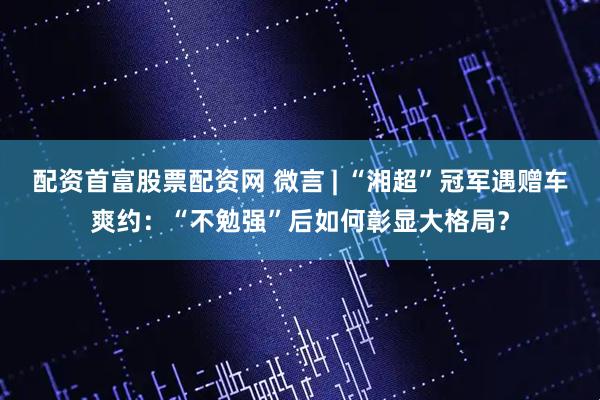 配资首富股票配资网 微言 | “湘超”冠军遇赠车爽约：“不勉强”后如何彰显大格局？