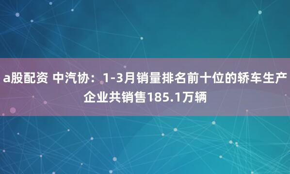 a股配资 中汽协：1-3月销量排名前十位的轿车生产企业共销售185.1万辆