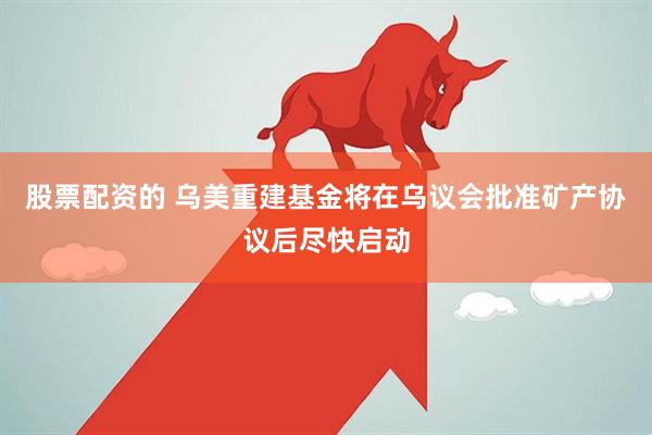 股票配资的 乌美重建基金将在乌议会批准矿产协议后尽快启动