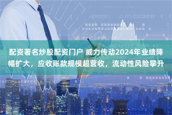 配资著名炒股配资门户 威力传动2024年业绩降幅扩大，应收账款规模超营收，流动性风险攀升