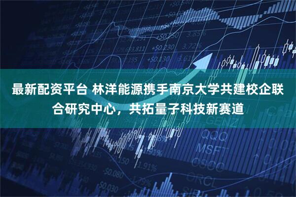 最新配资平台 林洋能源携手南京大学共建校企联合研究中心，共拓量子科技新赛道