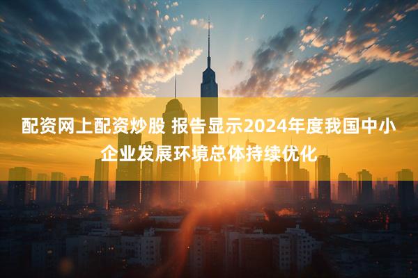 配资网上配资炒股 报告显示2024年度我国中小企业发展环境总体持续优化