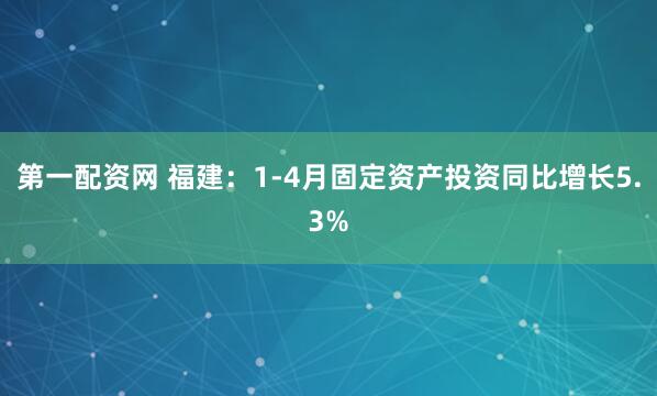 第一配资网 福建：1-4月固定资产投资同比增长5.3%