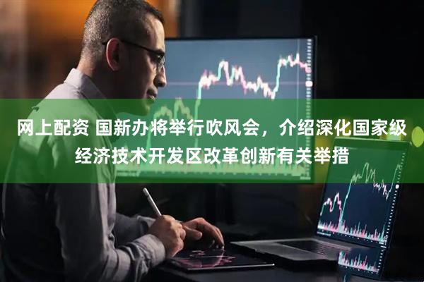 网上配资 国新办将举行吹风会，介绍深化国家级经济技术开发区改革创新有关举措