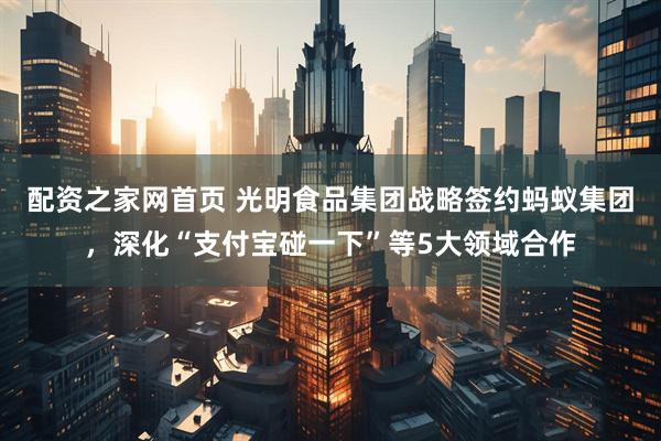配资之家网首页 光明食品集团战略签约蚂蚁集团，深化“支付宝碰一下”等5大领域合作