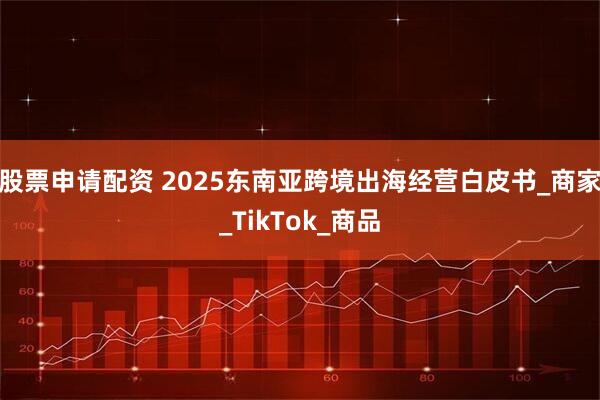 股票申请配资 2025东南亚跨境出海经营白皮书_商家_TikTok_商品