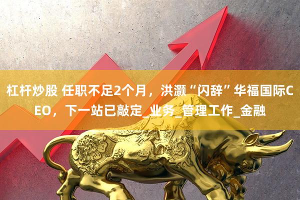 杠杆炒股 任职不足2个月，洪灏“闪辞”华福国际CEO，下一站已敲定_业务_管理工作_金融