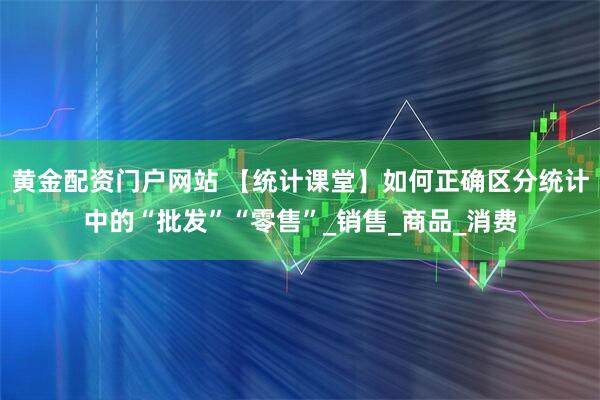 黄金配资门户网站 【统计课堂】如何正确区分统计中的“批发”“零售”_销售_商品_消费