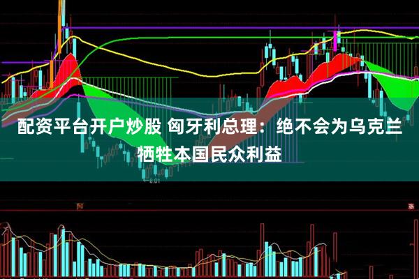 配资平台开户炒股 匈牙利总理：绝不会为乌克兰牺牲本国民众利益