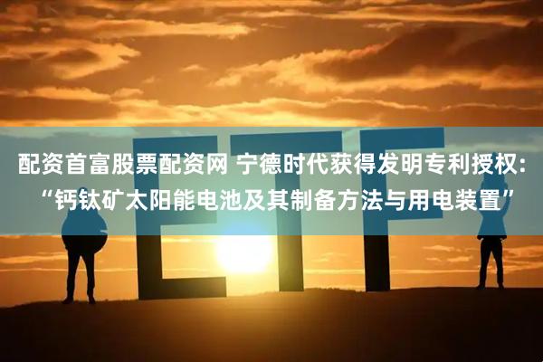 配资首富股票配资网 宁德时代获得发明专利授权: “钙钛矿太阳能电池及其制备方法与用电装置”
