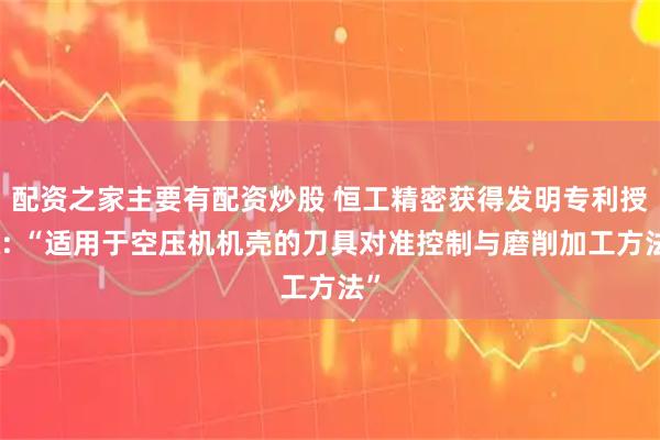 配资之家主要有配资炒股 恒工精密获得发明专利授权: “适用于空压机机壳的刀具对准控制与磨削加工方法”