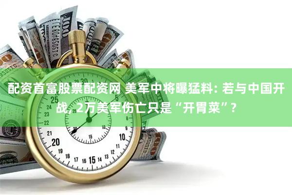 配资首富股票配资网 美军中将曝猛料: 若与中国开战, 2万美军伤亡只是“开胃菜”?