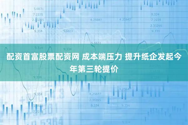 配资首富股票配资网 成本端压力 提升纸企发起今年第三轮提价