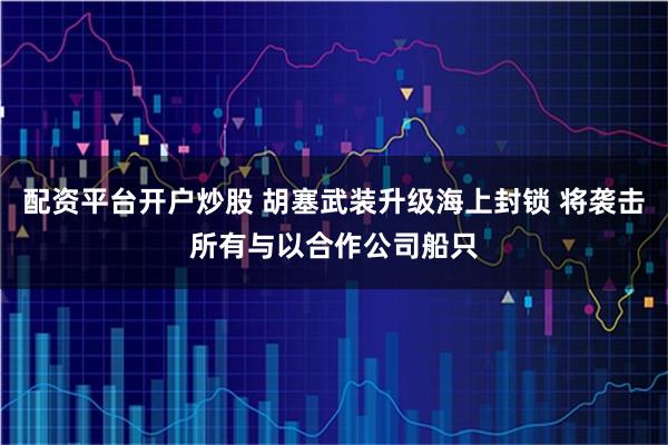 配资平台开户炒股 胡塞武装升级海上封锁 将袭击所有与以合作公司船只