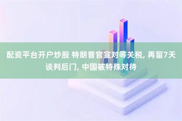 配资平台开户炒股 特朗普官宣对等关税, 再留7天谈判后门, 中国被特殊对待