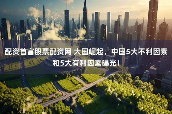 配资首富股票配资网 大国崛起，中国5大不利因素和5大有利因素曝光！