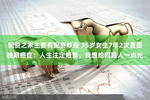配资之家主要有配资炒股 35岁女生7年2次直面晚期癌症：人生注定短暂，我想给同路人一点光
