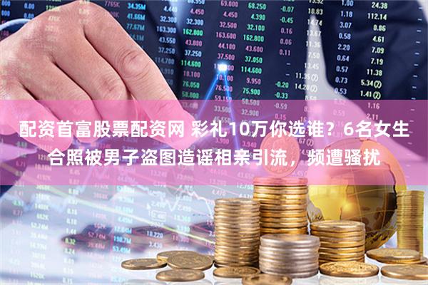 配资首富股票配资网 彩礼10万你选谁？6名女生合照被男子盗图造谣相亲引流，频遭骚扰