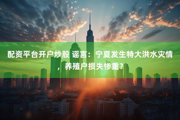 配资平台开户炒股 谣言：宁夏发生特大洪水灾情，养殖户损失惨重？