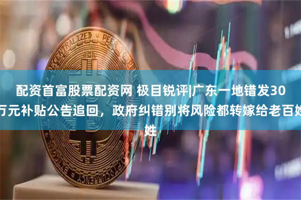 配资首富股票配资网 极目锐评|广东一地错发30万元补贴公告追回，政府纠错别将风险都转嫁给老百姓