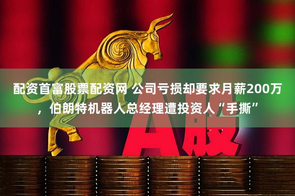 配资首富股票配资网 公司亏损却要求月薪200万，伯朗特机器人总经理遭投资人“手撕”