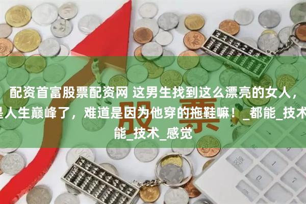 配资首富股票配资网 这男生找到这么漂亮的女人，真的是人生巅峰了，难道是因为他穿的拖鞋嘛！_都能_技术_感觉
