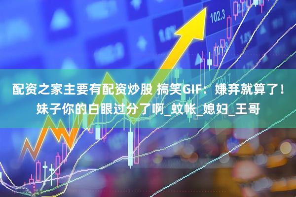 配资之家主要有配资炒股 搞笑GIF：嫌弃就算了！妹子你的白眼过分了啊_蚊帐_媳妇_王哥
