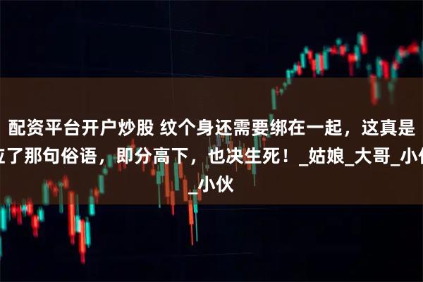 配资平台开户炒股 纹个身还需要绑在一起，这真是应了那句俗语，即分高下，也决生死！_姑娘_大哥_小伙