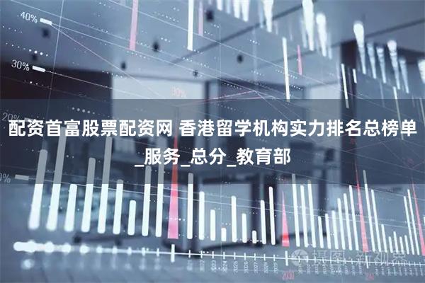 配资首富股票配资网 香港留学机构实力排名总榜单_服务_总分_教育部