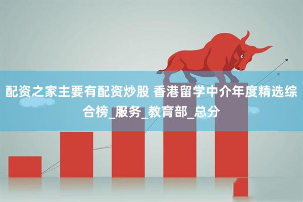 配资之家主要有配资炒股 香港留学中介年度精选综合榜_服务_教育部_总分