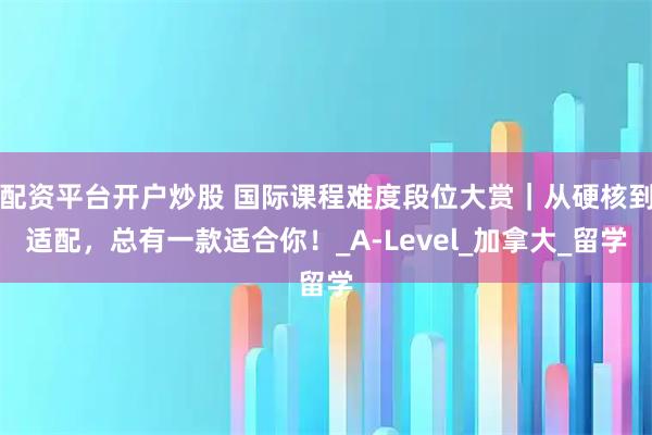 配资平台开户炒股 国际课程难度段位大赏｜从硬核到适配，总有一款适合你！_A-Level_加拿大_留学
