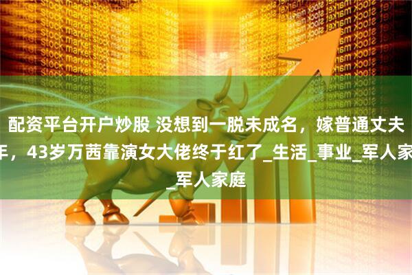 配资平台开户炒股 没想到一脱未成名，嫁普通丈夫8年，43岁万茜靠演女大佬终于红了_生活_事业_军人家庭