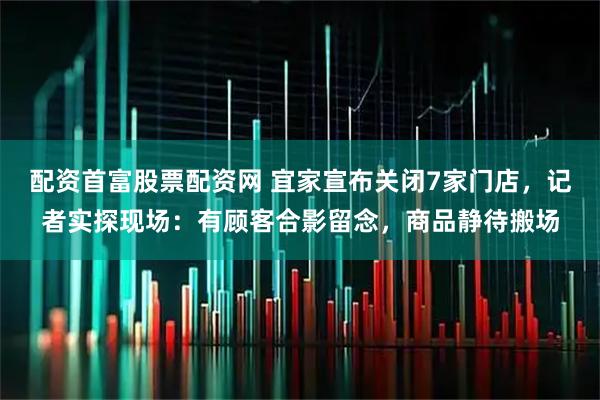 配资首富股票配资网 宜家宣布关闭7家门店，记者实探现场：有顾客合影留念，商品静待搬场