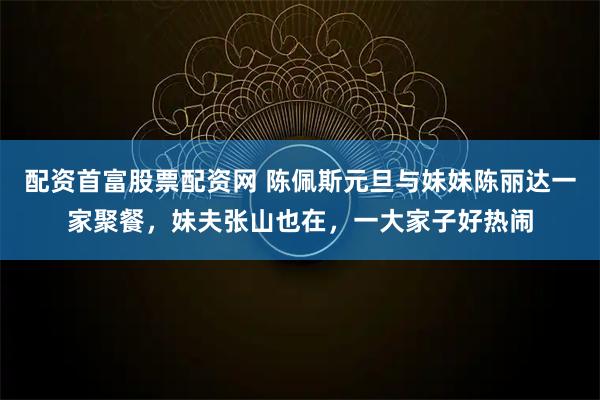 配资首富股票配资网 陈佩斯元旦与妹妹陈丽达一家聚餐，妹夫张山也在，一大家子好热闹